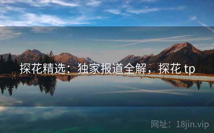 探花精选：独家报道全解，探花 tp