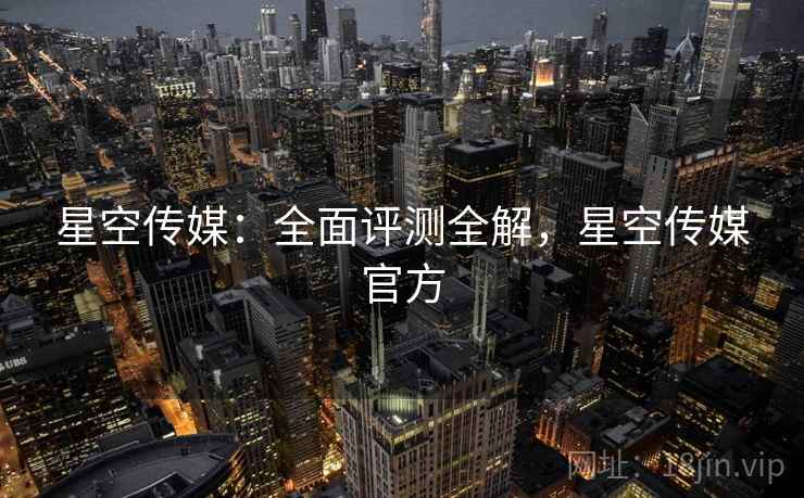 星空传媒：全面评测全解，星空传媒官方