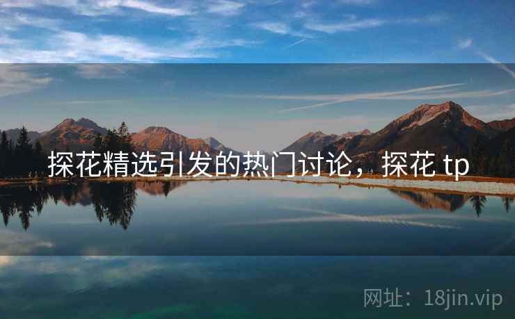 探花精选引发的热门讨论，探花 tp