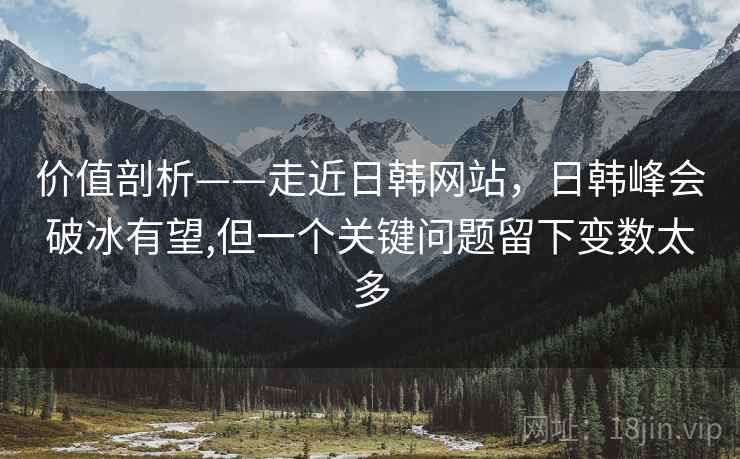 价值剖析——走近日韩网站，日韩峰会破冰有望,但一个关键问题留下变数太多