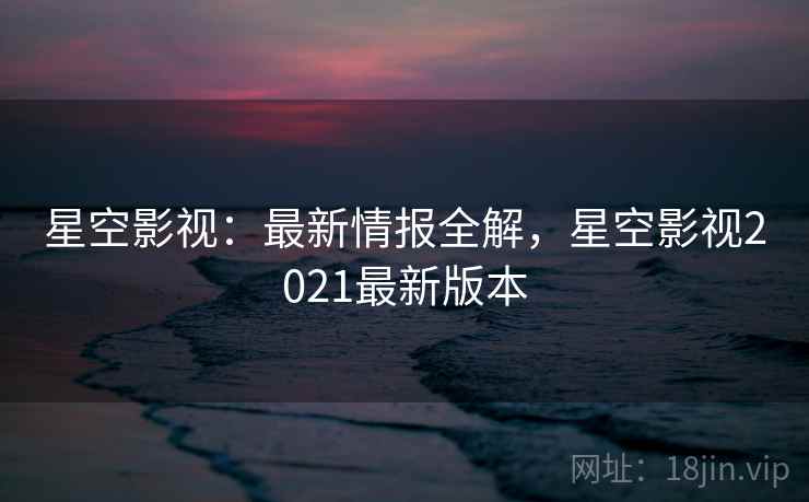 星空影视：最新情报全解，星空影视2021最新版本
