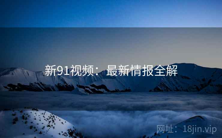 新91视频：最新情报全解