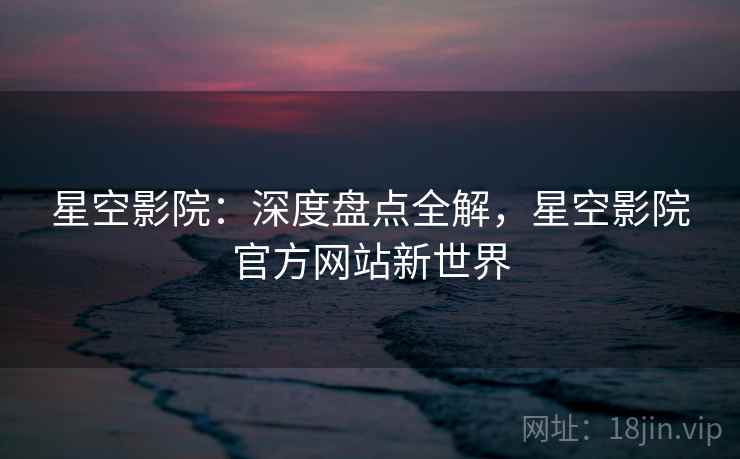 星空影院：深度盘点全解，星空影院官方网站新世界