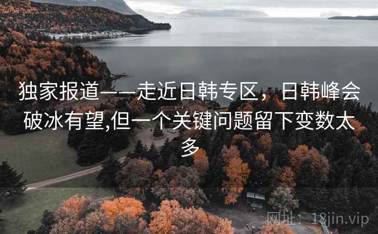 独家报道——走近日韩专区，日韩峰会破冰有望,但一个关键问题留下变数太多