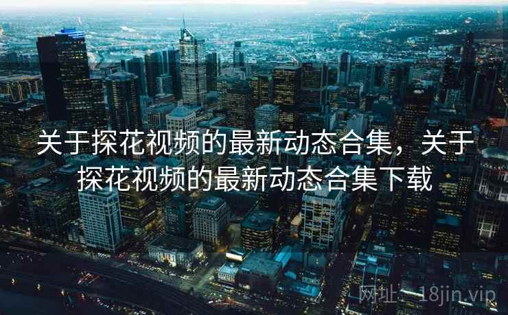 关于探花视频的最新动态合集，关于探花视频的最新动态合集下载
