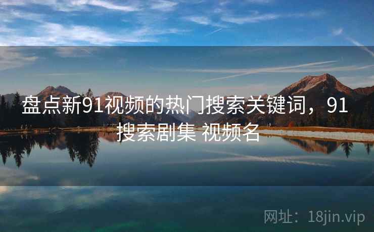 盘点新91视频的热门搜索关键词，91 搜索剧集 视频名