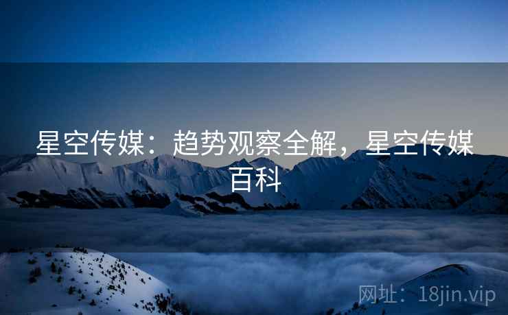 星空传媒：趋势观察全解，星空传媒百科