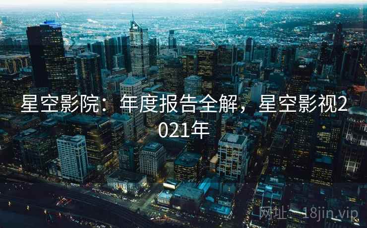 星空影院：年度报告全解，星空影视2021年