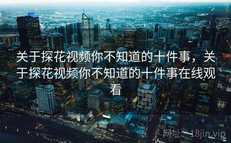 关于探花视频你不知道的十件事，关于探花视频你不知道的十件事在线观看