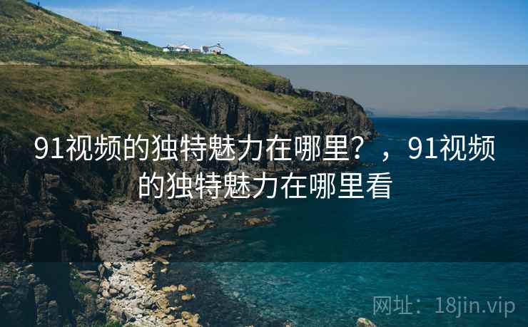 91视频的独特魅力在哪里？，91视频的独特魅力在哪里看