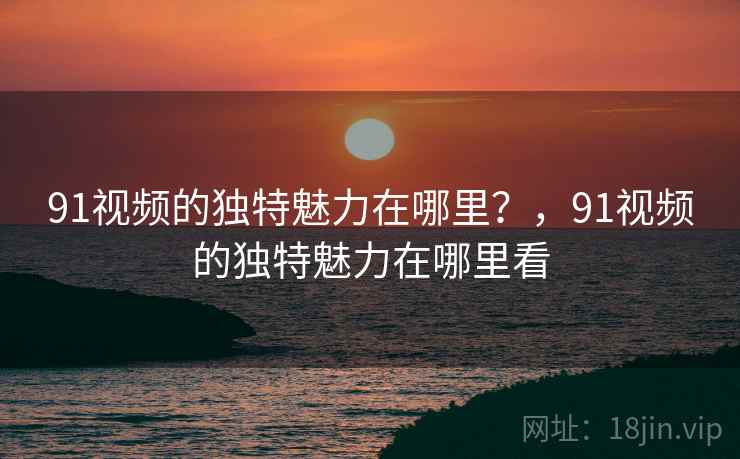 91视频的独特魅力在哪里？，91视频的独特魅力在哪里看