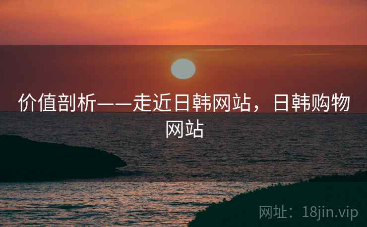 价值剖析——走近日韩网站，日韩购物网站