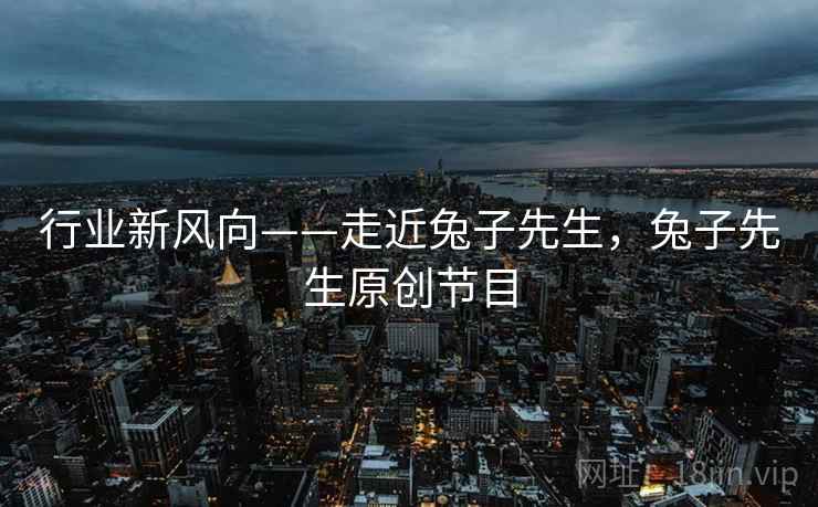 行业新风向——走近兔子先生，兔子先生原创节目