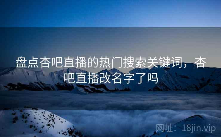 盘点杏吧直播的热门搜索关键词，杏吧直播改名字了吗