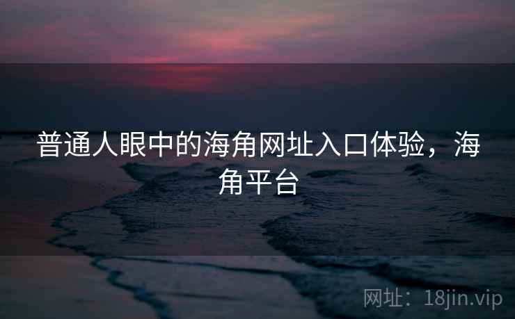 普通人眼中的海角网址入口体验，海角平台